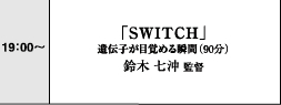 19:00～　「SWITCH」遺伝子が目覚める瞬間（90分）　鈴木七沖監督